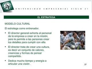MODELO CULTURAL El estratega como entrenador. El director general exhorta al personal de la empresa a creer en la misión, pero le permite a las personas crear los detalles para cumplir con ella.  El director trata de crear una cultura, es decir un conjunto de calores, creencias y formas de pensar compartido.  Dedica mucho tiempo y energía a articular una visión . EL ESTRATEGA 