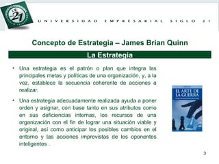 Concepto de Estrategia – James Brian Quinn Una estrategia es el patrón o plan que integra las principales metas y políticas de una organización, y, a la vez, establece la secuencia coherente de acciones a realizar.  Una estrategia adecuadamente realizada ayuda a poner orden y asignar, con base tanto en sus atributos como en sus deficiencias internas, los recursos de una organización con el fin de lograr una situación viable y original, así como anticipar los posibles cambios en el entorno y las acciones imprevistas de los oponentes inteligentes .  La Estrategia 