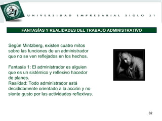 Según Mintzberg, existen cuatro mitos sobre las funciones de un administrador que no se ven reflejados en los hechos.   Fantasía 1: El administrador es alguien que es un sistémico y reflexivo hacedor de planes. Realidad: Todo administrador está decididamente orientado a la acción y no siente gusto por las actividades reflexivas.   FANTASÍAS Y REALIDADES DEL TRABAJO ADMINISTRATIVO 
