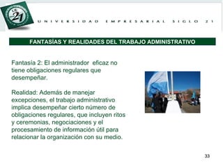 Fantasía 2: El administrador  eficaz no tiene obligaciones regulares que desempeñar. Realidad: Además de manejar excepciones, el trabajo administrativo implica desempeñar cierto número de obligaciones regulares, que incluyen ritos y ceremonias, negociaciones y el procesamiento de información útil para relacionar la organización con su medio. FANTASÍAS Y REALIDADES DEL TRABAJO ADMINISTRATIVO 