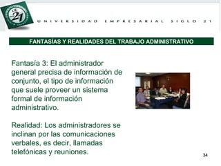 Fantasía 3: El administrador general precisa de información de conjunto, el tipo de información que suele proveer un sistema formal de información administrativo. Realidad: Los administradores se inclinan por las comunicaciones verbales, es decir, llamadas telefónicas y reuniones. FANTASÍAS Y REALIDADES DEL TRABAJO ADMINISTRATIVO 