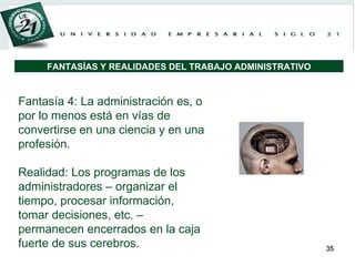 Fantasía 4: La administración es, o por lo menos está en vías de convertirse en una ciencia y en una profesión. Realidad: Los programas de los administradores – organizar el tiempo, procesar información, tomar decisiones, etc. – permanecen encerrados en la caja fuerte de sus cerebros. FANTASÍAS Y REALIDADES DEL TRABAJO ADMINISTRATIVO 