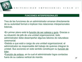 Tres de las funciones de un administrador emanan directamente de su autoridad formal e implican tres relaciones interpersonales básicas. En primer plano está la  función de ser cabeza y guía . Gracias a su situación de jefe de una unidad organizacional, todo administrador debe desempeñar algunas labores de naturaleza ceremonial. Debido a que está a cargo de una unidad organizacional, el administrador es responsable del trabajo de quienes integran la unidad. Sus acciones en este sentido constituyen su  función de líder .  Función de enlace , en la cual el administrador logra contactos fuera de su cadena vertical de mando. FUNCIONES INTERPERSONALES 