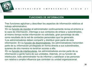 Tres funciones aglutinan y describen los aspectos de información relativos al trabajo administrativo. En su  función de monitor  el administrador continuamente revisa el entorno a la caza de información, interroga a sus contactos de enlace y subordinados, al mismo tiempo recibe información no solicitada, gran porcentaje de ella como resultado de la red de contactos personales que ha generado. Los administradores deben compartir y distribuir gran parte de esta información. En su  función de diseminadores , los administradores transmiten parte de su información privilegiada en forma directa a sus subordinados, quienes de otra manera no tendrían acceso a ella. En su  función de interlocutores , los administradores envían parte de su información a gente fuera de sus unidades. Además, en su función de interlocutor, todo administrador ha de informar y satisfacer a las personas con relativa o amplia influencia que controlan su unidad organizacional. FUNCIONES DE INFORMACIÓN 