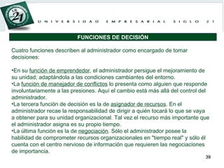 Cuatro funciones describen al administrador como encargado de tomar decisiones:   En su  función de emprendedor , el administrador persigue el mejoramiento de su unidad; adaptándola a las condiciones cambiantes del entorno. La  función de manejador de conflictos  lo presenta como alguien que responde involuntariamente a las presiones. Aquí el cambio está más allá del control del administrador. La tercera función de decisión es la de  asignador de recursos . En el administrador recae la responsabilidad de dirigir a quién tocará lo que se vaya a obtener para su unidad organizacional. Tal vez el recurso más importante que el administrador asigna es su propio tiempo. La última función es la de  negociación . Sólo el administrador posee la habilidad de comprometer recursos organizacionales en "tiempo real" y sólo él cuenta con el centro nervioso de información que requieren las negociaciones de importancia. FUNCIONES DE DECISIÓN 