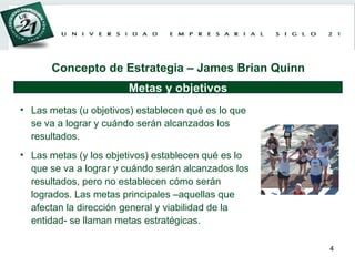 Las metas (u objetivos) establecen qué es lo que se va a lograr y cuándo serán alcanzados los resultados.  Las metas (y los objetivos) establecen qué es lo que se va a lograr y cuándo serán alcanzados los resultados, pero no establecen cómo serán logrados. Las metas principales –aquellas que afectan la dirección general y viabilidad de la entidad- se llaman metas estratégicas .  Metas y objetivos Concepto de Estrategia – James Brian Quinn 