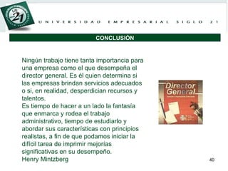 Ningún trabajo tiene tanta importancia para una empresa como el que desempeña el director general. Es él quien determina si las empresas brindan servicios adecuados o si, en realidad, desperdician recursos y talentos.  Es tiempo de hacer a un lado la fantasía que enmarca y rodea el trabajo administrativo, tiempo de estudiarlo y abordar sus características con principios realistas, a fin de que podamos iniciar la difícil tarea de imprimir mejorías significativas en su desempeño. Henry Mintzberg CONCLUSIÓN 
