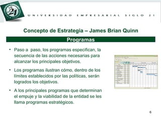 Paso a  paso, los programas especifican, la secuencia de las acciones necesarias para alcanzar los principales objetivos.  Los programas ilustran cómo, dentro de los límites establecidos por las políticas, serán logrados los objetivos.  A los principales programas que determinan el empuje y la viabilidad de la entidad se les llama programas estratégicos.   Programas Concepto de Estrategia – James Brian Quinn 