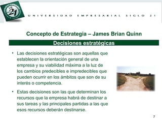 Las decisiones estratégicas son aquellas que establecen la orientación general de una empresa y su viabilidad máxima a la luz de los cambios predecibles e impredecibles que pueden ocurrir en los ámbitos que son de su interés o competencia. Estas decisiones son las que determinan los recursos que la empresa habrá de destinar a sus tareas y las principales partidas a las que esos recursos deberán destinarse. Decisiones estratégicas Concepto de Estrategia – James Brian Quinn 