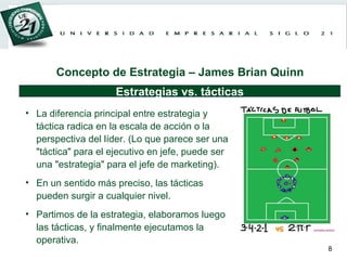 La diferencia principal entre estrategia y táctica radica en la escala de acción o la perspectiva del líder. (Lo que parece ser una "táctica" para el ejecutivo en jefe, puede ser una "estrategia" para el jefe de marketing). En un sentido más preciso, las tácticas pueden surgir a cualquier nivel.  Partimos de la estrategia, elaboramos luego las tácticas, y finalmente ejecutamos la operativa. Estrategias vs. tácticas Concepto de Estrategia – James Brian Quinn 