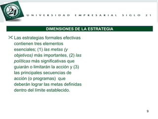 Las estrategias formales efectivas contienen tres elementos esenciales; (1)  las metas (y objetivos)  más importantes, (2)  las políticas  más significativas que guiarán o limitarán la acción y (3) las principales secuencias de acción (o programas)  que deberán lograr las metas definidas dentro del límite establecido.  DIMENSIONES DE LA ESTRATEGIA 