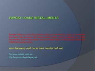 payday loans installmentsNo Hassle Of Messy Processing Payday Today is a one stop solution where you can find an  array of unmatched short term loan services. Get money quickly within hours by applying for  same day payday, quick money loans, loans no credit check, low fee payday loans and  installment payday loans. same day payday, quick money loans, doorstep cash loan For more details visits us... http://www.paydaytoday.org.uk 