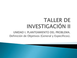 TALLER DE INVESTIGACIÓN II UNIDAD I. PLANTEAMIENTO DEL PROBLEMA. Definición de Objetivos (General y Específicos). 