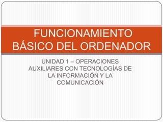 FUNCIONAMIENTO
BÁSICO DEL ORDENADOR
      UNIDAD 1 – OPERACIONES
  AUXILIARES CON TECNOLOGÍAS DE
        LA INFORMACIÓN Y LA
           COMUNICACIÓN
 