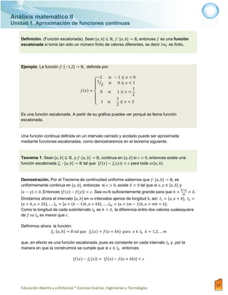 Análisis matemático II
Unidad 1. Aproximación de funciones continuas
Educación Abierta y a Distancia * Ciencias Exactas, Ingenierías y Tecnologías
17
Definición. (Función escalonada). Sean , entonces es una función
escalonada si toma tan sólo un número finito de valores diferentes, es decir es finito.
Ejemplo. La función definida por:
{
⁄
Es una función escalonada. A partir de su gráfica puedes ver porqué se llama función
escalonada.
Una función continua definida en un intervalo cerrado y acotado puede ser aproximada
mediante funciones escalonadas, como demostraremos en el teorema siguiente.
Teorema 1. Sean , y continua en si entonces existe una
función escalonada tal que para toda
Demostración. Por el Teorema de continuidad uniforme sabemos que es
uniformemente continua en , entonces si existe tal que si y
Entonces . Sea suficientemente grande para que
Dividamos ahora el intervalo en intervalos ajenos de longitud así:
.
Como la longitud de cada subintervalo es la diferencia entre dos valores cualesquiera
de es menor que .
Definimos ahora la función:
que, en efecto es una función escalonada, pues es constante en cada intervalo y, por la
manera en que la construimos se cumple que si entonces
 