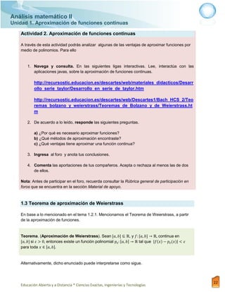 Análisis matemático II
Unidad 1. Aproximación de funciones continuas
Educación Abierta y a Distancia * Ciencias Exactas, Ingenierías y Tecnologías
22
Actividad 2. Aproximación de funciones continuas
A través de esta actividad podrás analizar algunas de las ventajas de aproximar funciones por
medio de polinomios. Para ello
1. Navega y consulta. En las siguientes ligas interactivas. Lee, interactúa con las
aplicaciones javas, sobre la aproximación de funciones continuas.
http://recursostic.educacion.es/descartes/web/materiales_didacticos/Desarr
ollo_serie_taylor/Desarrollo_en_serie_de_taylor.htm
http://recursostic.educacion.es/descartes/web/Descartes1/Bach_HCS_2/Teo
remas_bolzano_y_weierstrass/Teoremas_de_Bolzano_y_de_Weierstrass.ht
m
2. De acuerdo a lo leído, responde las siguientes preguntas.
a) ¿Por qué es necesario aproximar funciones?
b) ¿Qué métodos de aproximación encontraste?
c) ¿Qué ventajas tiene aproximar una función continua?
3. Ingresa al foro y anota tus conclusiones.
4. Comenta las aportaciones de tus compañeros. Acepta o rechaza al menos las de dos
de ellos.
Nota: Antes de participar en el foro, recuerda consultar la Rúbrica general de participación en
foros que se encuentra en la sección Material de apoyo.
1.3 Teorema de aproximación de Weierstrass
En base a lo mencionado en el tema 1.2.1. Mencionamos el Teorema de Weierstrass, a partir
de la aproximación de funciones.
Teorema. (Aproximación de Weierstrass). Sean , y continua en
si entonces existe un función polinomial tal que
para toda
Alternativamente, dicho enunciado puede interpretarse como sigue.
 
