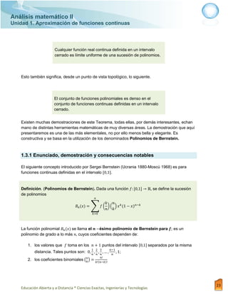 Análisis matemático II
Unidad 1. Aproximación de funciones continuas
Educación Abierta y a Distancia * Ciencias Exactas, Ingenierías y Tecnologías
23
Cualquier función real continua definida en un intervalo
cerrado es límite uniforme de una sucesión de polinomios.
Esto también significa, desde un punto de vista topológico, lo siguiente.
El conjunto de funciones polinomiales es denso en el
conjunto de funciones continuas definidas en un intervalo
cerrado.
Existen muchas demostraciones de este Teorema, todas ellas, por demás interesantes, echan
mano de distintas herramientas matemáticas de muy diversas áreas. La demostración que aquí
presentaremos es una de las más elementales, no por ello menos bella y elegante. Es
constructiva y se basa en la utilización de los denominados Polinomios de Bernstein.
1.3.1 Enunciado, demostración y consecuencias notables
El siguiente concepto introducido por Sergei Bernstein (Ucrania 1880-Moscú 1968) es para
funciones continuas definidas en el intervalo .
Definición. (Polinomios de Bernstein). Dada una función se define la sucesión
de polinomios
∑ ( ) ( )
La función polinomial se llama el ésimo polinomio de Bernstein para es un
polinomio de grado a lo más cuyos coeficientes dependen de:
1. los valores que toma en los puntos del intervalo separados por la misma
distancia. Tales puntos son: ;
2. los coeficientes binomiales ( )
 