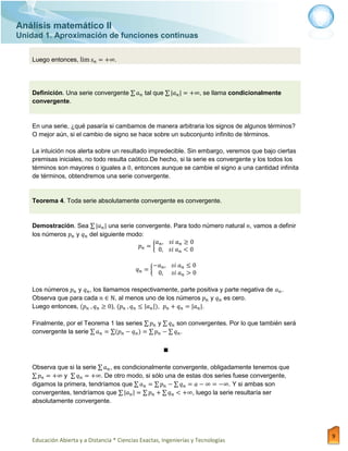 Análisis matemático II
Unidad 1. Aproximación de funciones continuas
Educación Abierta y a Distancia * Ciencias Exactas, Ingenierías y Tecnologías
9
Luego entonces, .
Definición. Una serie convergente ∑ tal que ∑ , se llama condicionalmente
convergente.
En una serie, ¿qué pasaría si cambamos de manera arbitraria los signos de algunos términos?
O mejor aún, si el cambio de signo se hace sobre un subconjunto infinito de términos.
La intuición nos alerta sobre un resultado impredecible. Sin embargo, veremos que bajo ciertas
premisas iniciales, no todo resulta caótico.De hecho, si la serie es convergente y los todos los
términos son mayores o iguales a , entonces aunque se cambie el signo a una cantidad infinita
de términos, obtendremos una serie convergente.
Teorema 4. Toda serie absolutamente convergente es convergente.
Demostración. Sea ∑ una serie convergente. Para todo número natural , vamos a definir
los números y del siguiente modo:
{
{
Los números y , los llamamos respectivamente, parte positiva y parte negativa de .
Observa que para cada , al menos uno de los números y es cero.
Luego entonces, ), , .
Finalmente, por el Teorema 1 las series ∑ y ∑ son convergentes. Por lo que también será
convergente la serie ∑ ∑ ∑ ∑ .
■
Observa que si la serie ∑ , es condicionalmente convergente, obligadamente tenemos que
∑ y ∑ . De otro modo, si sólo una de estas dos series fuese convergente,
digamos la primera, tendríamos que ∑ ∑ ∑ . Y si ambas son
convergentes, tendríamos que ∑ ∑ ∑ , luego la serie resultaría ser
absolutamente convergente.
 