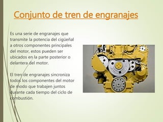 Conjunto de tren de engranajes 
Es una serie de engranajes que 
transmite la potencia del cigüeñal 
a otros componentes principales 
del motor, estos pueden ser 
ubicados en la parte posterior o 
delantera del motor. 
El tren de engranajes sincroniza 
todos los componentes del motor 
de modo que trabajen juntos 
durante cada tiempo del ciclo de 
combustión. 
 