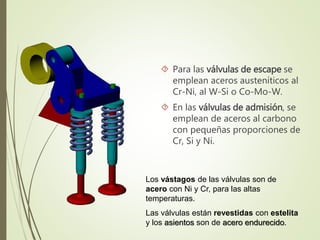  Para las válvulas de escape se 
emplean aceros austeníticos al 
Cr-Ni, al W-Si o Co-Mo-W. 
 En las válvulas de admisión, se 
emplean de aceros al carbono 
con pequeñas proporciones de 
Cr, Si y Ni. 
Los vástagos de las válvulas son de 
acero con Ni y Cr, para las altas 
temperaturas. 
Las válvulas están revestidas con estelita 
y los asientos son de acero endurecido. 
 