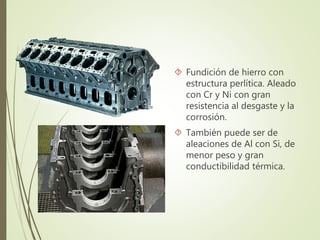  Fundición de hierro con 
estructura perlítica. Aleado 
con Cr y Ni con gran 
resistencia al desgaste y la 
corrosión. 
 También puede ser de 
aleaciones de Al con Si, de 
menor peso y gran 
conductibilidad térmica. 
 