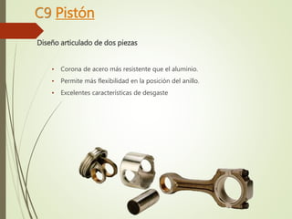 C9 Pistón 
Diseño articulado de dos piezas 
• Corona de acero más resistente que el aluminio. 
• Permite más flexibilidad en la posición del anillo. 
• Excelentes características de desgaste 
 