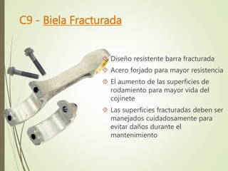 C9 - Biela Fracturada 
 Diseño resistente barra fracturada 
 Acero forjado para mayor resistencia 
 El aumento de las superficies de 
rodamiento para mayor vida del 
cojinete 
 Las superficies fracturadas deben ser 
manejados cuidadosamente para 
evitar daños durante el 
mantenimiento 
 