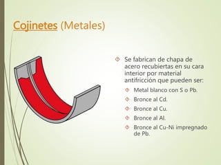 Cojinetes (Metales) 
 Se fabrican de chapa de 
acero recubiertas en su cara 
interior por material 
antifricción que pueden ser: 
 Metal blanco con S o Pb. 
 Bronce al Cd. 
 Bronce al Cu. 
 Bronce al Al. 
 Bronce al Cu-Ni impregnado 
de Pb. 
 