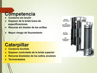 Competencia 
 Contorno sin bruñir 
 Espesor de la brida fuera de 
especificaciones 
 Ranuras sin biselar de los anillos 
 Mayor riesgo de fisuramiento 
Caterpillar 
 Contorno bruñido 
 Espesor controlado de la brida superior 
 Ranuras biseladas de los sellos anulares 
 Termotratados 
 