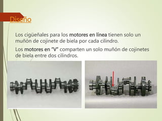 Diseño 
Los cigüeñales para los motores en línea tienen solo un 
muñón de cojinete de biela por cada cilindro. 
Los motores en “V” comparten un solo muñón de cojinetes 
de biela entre dos cilindros. 
 