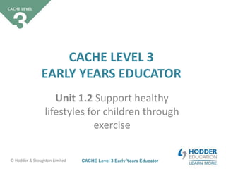 CACHE Level 3 Early Years Educator© Hodder & Stoughton Limited
CACHE LEVEL 3
EARLY YEARS EDUCATOR
Unit 1.2 Support healthy
lifestyles for children through
exercise
 