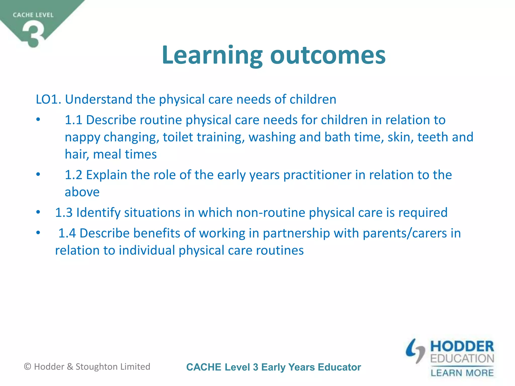 CACHE Level 3 Early Years Educator© Hodder & Stoughton Limited
Learning outcomes
LO1. Understand the physical care needs of children
• 1.1 Describe routine physical care needs for children in relation to
nappy changing, toilet training, washing and bath time, skin, teeth and
hair, meal times
• 1.2 Explain the role of the early years practitioner in relation to the
above
• 1.3 Identify situations in which non-routine physical care is required
• 1.4 Describe benefits of working in partnership with parents/carers in
relation to individual physical care routines
 