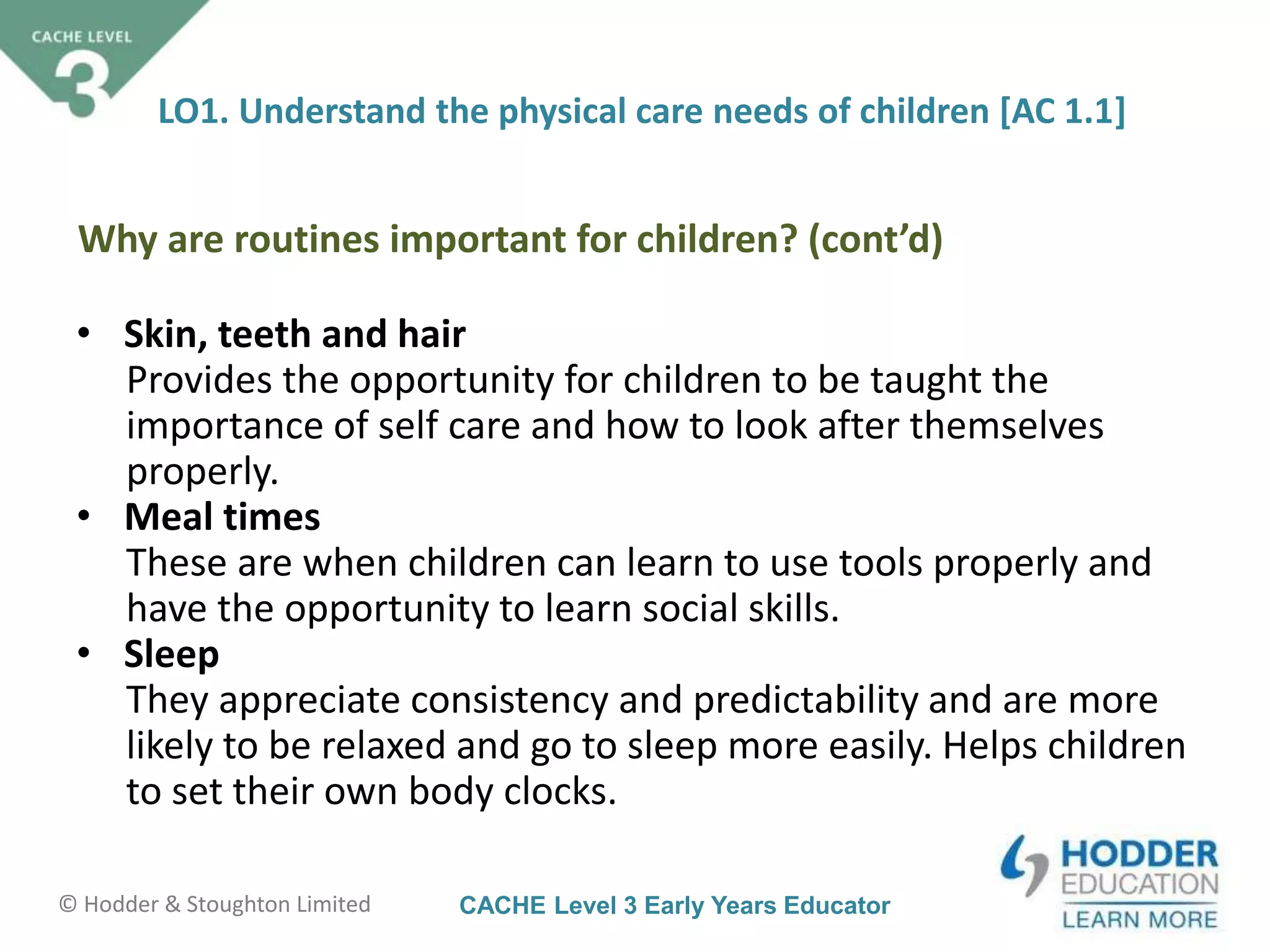 CACHE Level 3 Early Years Educator© Hodder & Stoughton Limited
• Skin, teeth and hair
Provides the opportunity for children to be taught the
importance of self care and how to look after themselves
properly.
• Meal times
These are when children can learn to use tools properly and
have the opportunity to learn social skills.
• Sleep
They appreciate consistency and predictability and are more
likely to be relaxed and go to sleep more easily. Helps children
to set their own body clocks.
LO1. Understand the physical care needs of children [AC 1.1]
Why are routines important for children? (cont’d)
 