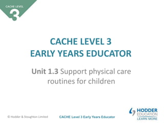 CACHE Level 3 Early Years Educator© Hodder & Stoughton Limited
CACHE LEVEL 3
EARLY YEARS EDUCATOR
Unit 1.3 Support physical care
routines for children
 