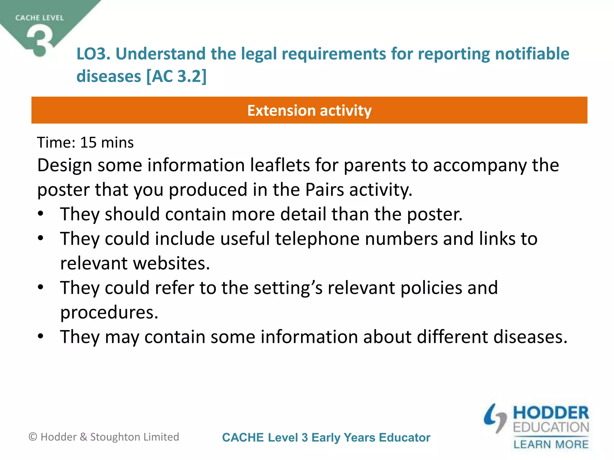 CACHE Level 3 Early Years Educator© Hodder & Stoughton Limited
Extension activity
LO3. Understand the legal requirements for reporting notifiable
diseases [AC 3.2]
Time: 15 mins
Design some information leaflets for parents to accompany the
poster that you produced in the Pairs activity.
• They should contain more detail than the poster.
• They could include useful telephone numbers and links to
relevant websites.
• They could refer to the setting’s relevant policies and
procedures.
• They may contain some information about different diseases.
 