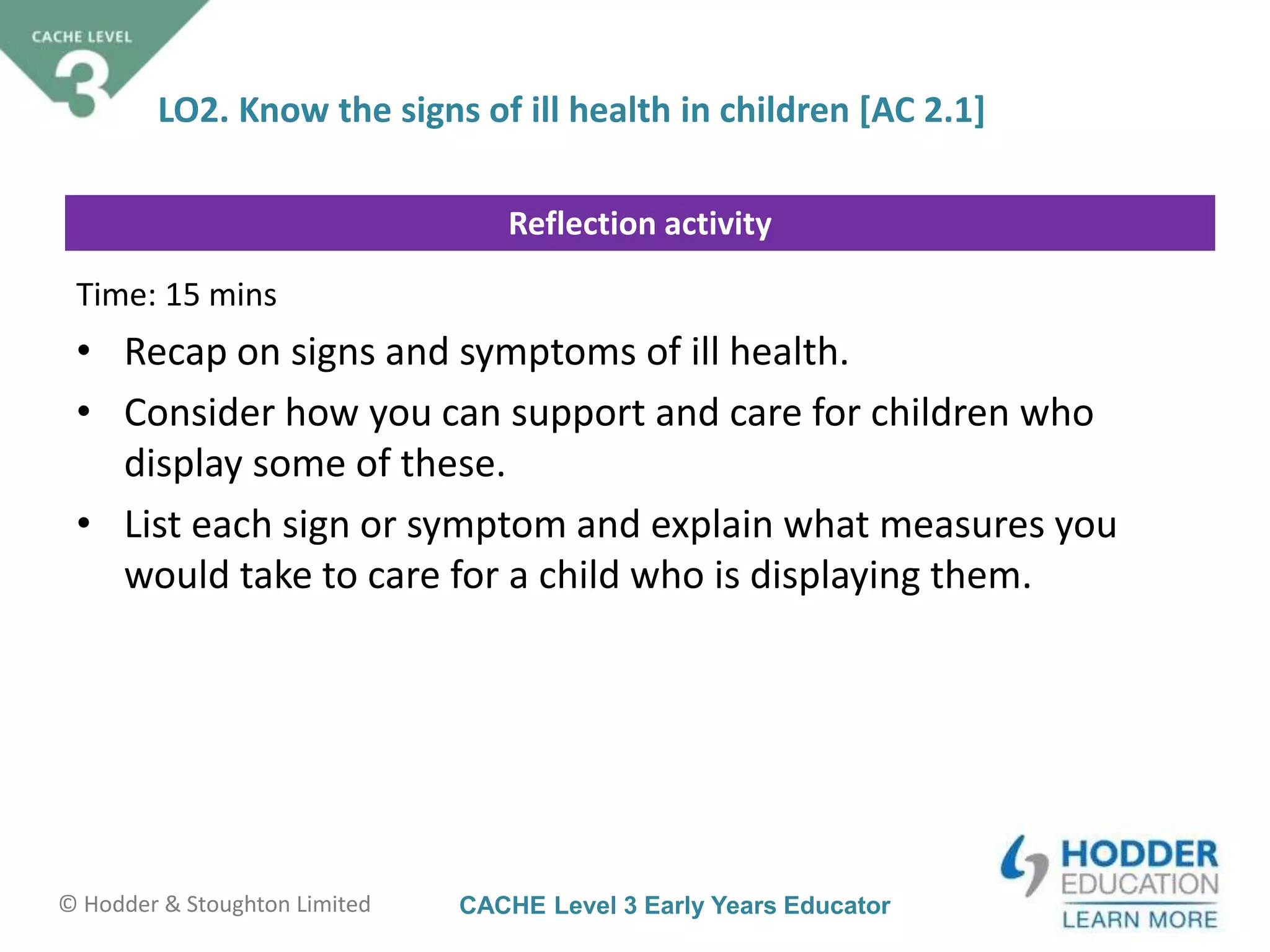 CACHE Level 3 Early Years Educator© Hodder & Stoughton Limited
Reflection activity
LO2. Know the signs of ill health in children [AC 2.1]
Time: 15 mins
• Recap on signs and symptoms of ill health.
• Consider how you can support and care for children who
display some of these.
• List each sign or symptom and explain what measures you
would take to care for a child who is displaying them.
 