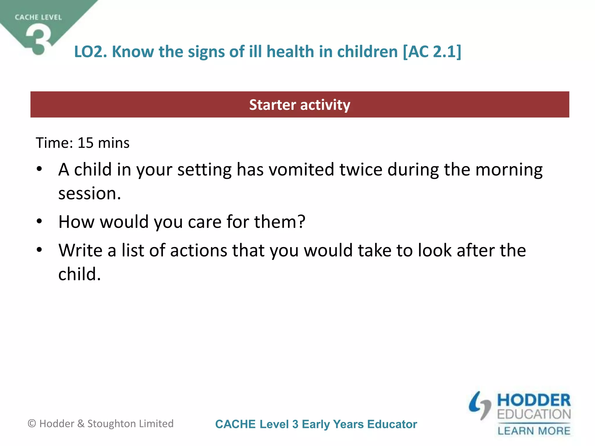 CACHE Level 3 Early Years Educator© Hodder & Stoughton Limited
Starter activity
LO2. Know the signs of ill health in children [AC 2.1]
Time: 15 mins
• A child in your setting has vomited twice during the morning
session.
• How would you care for them?
• Write a list of actions that you would take to look after the
child.
 