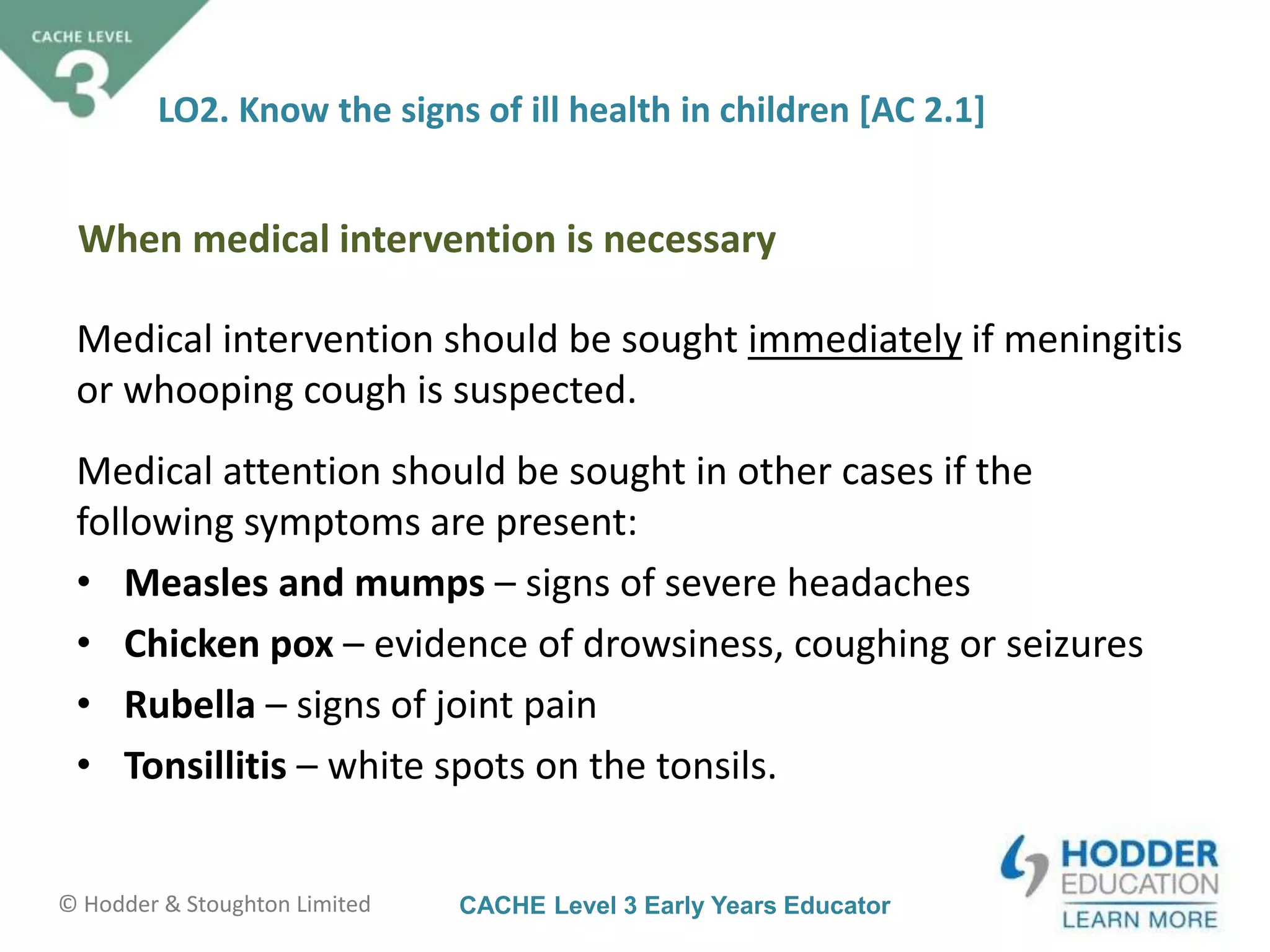 CACHE Level 3 Early Years Educator© Hodder & Stoughton Limited
LO2. Know the signs of ill health in children [AC 2.1]
Medical intervention should be sought immediately if meningitis
or whooping cough is suspected.
Medical attention should be sought in other cases if the
following symptoms are present:
• Measles and mumps – signs of severe headaches
• Chicken pox – evidence of drowsiness, coughing or seizures
• Rubella – signs of joint pain
• Tonsillitis – white spots on the tonsils.
When medical intervention is necessary
 