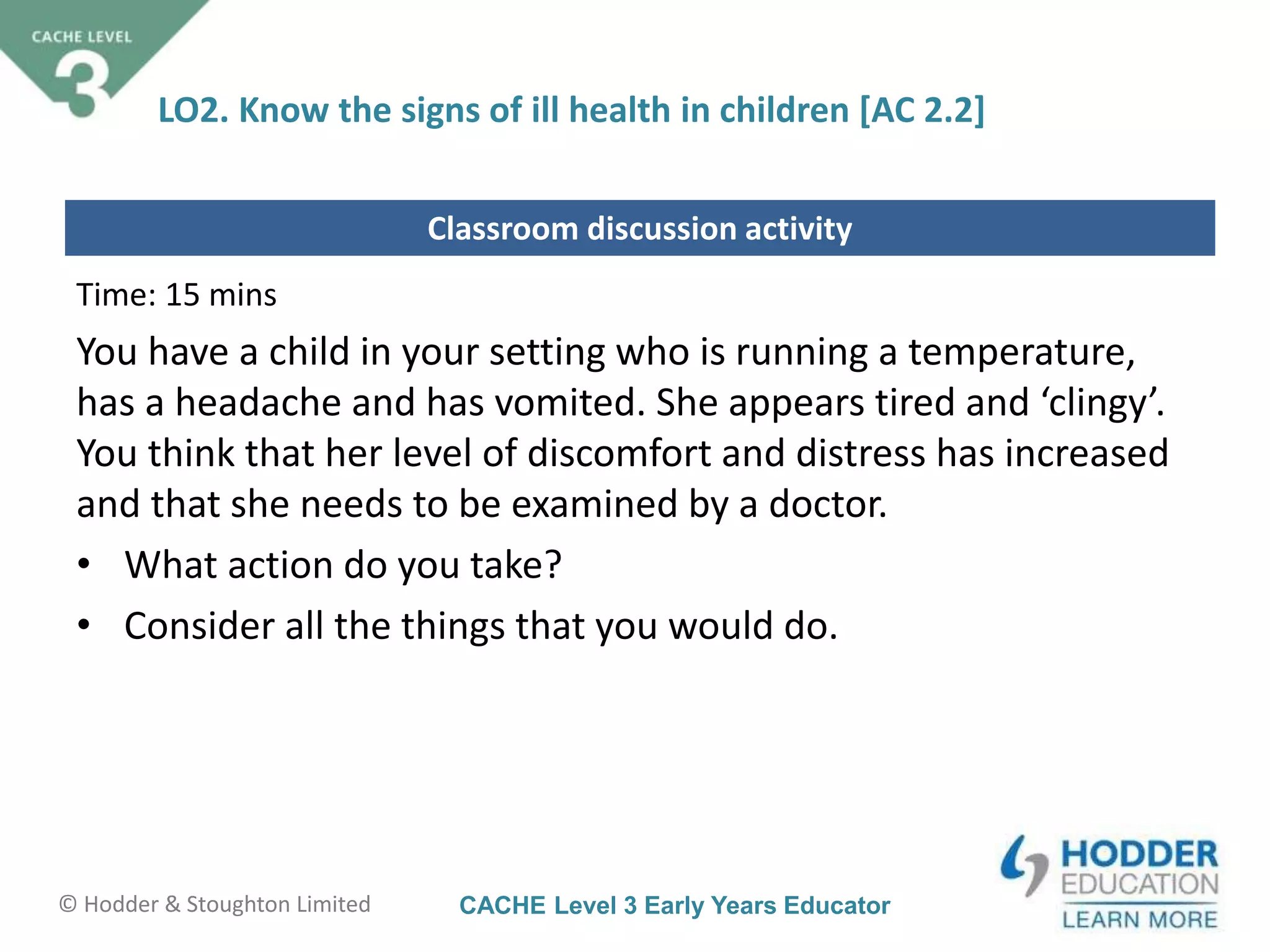 CACHE Level 3 Early Years Educator© Hodder & Stoughton Limited
Classroom discussion activity
LO2. Know the signs of ill health in children [AC 2.2]
Time: 15 mins
You have a child in your setting who is running a temperature,
has a headache and has vomited. She appears tired and ‘clingy’.
You think that her level of discomfort and distress has increased
and that she needs to be examined by a doctor.
• What action do you take?
• Consider all the things that you would do.
 