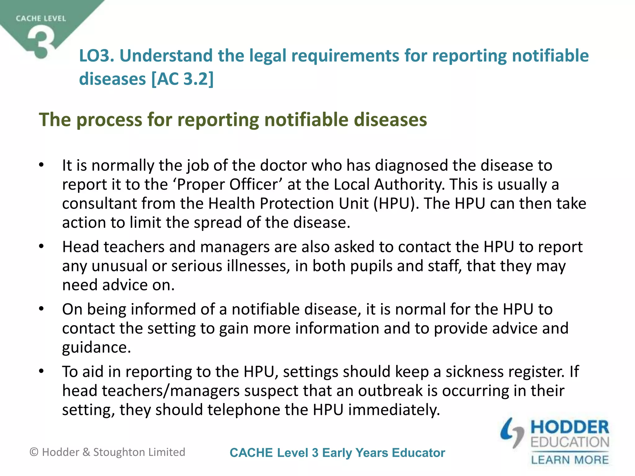 CACHE Level 3 Early Years Educator© Hodder & Stoughton Limited
LO3. Understand the legal requirements for reporting notifiable
diseases [AC 3.2]
• It is normally the job of the doctor who has diagnosed the disease to
report it to the ‘Proper Officer’ at the Local Authority. This is usually a
consultant from the Health Protection Unit (HPU). The HPU can then take
action to limit the spread of the disease.
• Head teachers and managers are also asked to contact the HPU to report
any unusual or serious illnesses, in both pupils and staff, that they may
need advice on.
• On being informed of a notifiable disease, it is normal for the HPU to
contact the setting to gain more information and to provide advice and
guidance.
• To aid in reporting to the HPU, settings should keep a sickness register. If
head teachers/managers suspect that an outbreak is occurring in their
setting, they should telephone the HPU immediately.
The process for reporting notifiable diseases
 
