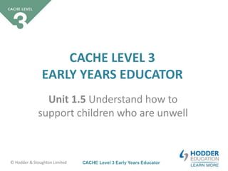 CACHE Level 3 Early Years Educator© Hodder & Stoughton Limited
CACHE LEVEL 3
EARLY YEARS EDUCATOR
Unit 1.5 Understand how to
support children who are unwell
 