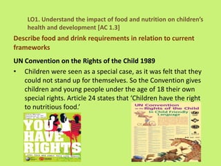 UN Convention on the Rights of the Child 1989
• Children were seen as a special case, as it was felt that they
could not stand up for themselves. So the Convention gives
children and young people under the age of 18 their own
special rights. Article 24 states that ‘Children have the right
to nutritious food.’
LO1. Understand the impact of food and nutrition on children’s
health and development [AC 1.3]
Describe food and drink requirements in relation to current
frameworks
 