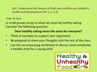 Time: 15 mins
In small groups recap on what we mean by healthy eating.
Consider the following question:
Does healthy eating mean the same for everyone?
• Think of examples to support your arguments.
• Be prepared to share your thoughts with the rest of the class.
• Use the accompanying worksheet to discuss what constitutes
a healthy meal for a young child.
LO1. Understand the impact of food and nutrition on children’s
health and development [AC 1.1, 1.3]
 
