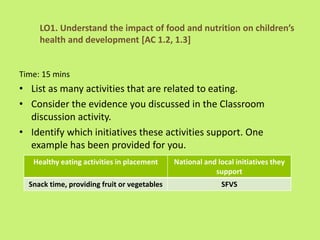 Time: 15 mins
• List as many activities that are related to eating.
• Consider the evidence you discussed in the Classroom
discussion activity.
• Identify which initiatives these activities support. One
example has been provided for you.
LO1. Understand the impact of food and nutrition on children’s
health and development [AC 1.2, 1.3]
Healthy eating activities in placement National and local initiatives they
support
Snack time, providing fruit or vegetables SFVS
 