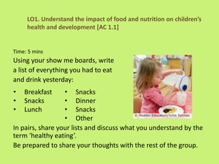 LO1. Understand the impact of food and nutrition on children’s
health and development [AC 1.1]
Time: 5 mins
Using your show me boards, write
a list of everything you had to eat
and drink yesterday:
In pairs, share your lists and discuss what you understand by the
term ‘healthy eating’.
Be prepared to share your thoughts with the rest of the group.
• Breakfast
• Snacks
• Lunch
• Snacks
• Dinner
• Snacks
• Other
 
