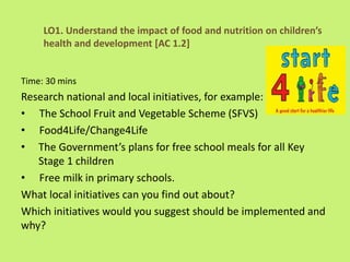 Time: 30 mins
Research national and local initiatives, for example:
• The School Fruit and Vegetable Scheme (SFVS)
• Food4Life/Change4Life
• The Government’s plans for free school meals for all Key
Stage 1 children
• Free milk in primary schools.
What local initiatives can you find out about?
Which initiatives would you suggest should be implemented and
why?
LO1. Understand the impact of food and nutrition on children’s
health and development [AC 1.2]
 