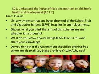 Time: 15 mins
• List any evidence that you have observed of the School Fruit
and Vegetable Scheme (SFVS) in action in your placements.
• Discuss what you think the aims of this scheme are and
whether it is successful.
• What do you know about Change4Life? Discuss this and
share your knowledge.
• Do you think that the Government should be offering free
school meals to all Key Stage 1 children? Why/why not?
LO1. Understand the impact of food and nutrition on children’s
health and development [AC 1.2]
 