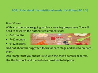 LO3. Understand the nutritional needs of children [AC 3.3]
Time: 30 mins
With a partner you are going to plan a weaning programme. You will
need to research the nutrient requirements for:
• 0–6 months
• 7–12 months
• 9–12 months.
Find out about the suggested foods for each stage and how to prepare
them.
Don’t forget that you should liaise with the child’s parents or carers.
Use the textbook and the websites provided to help you.
 