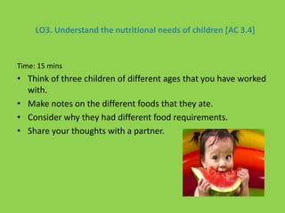 LO3. Understand the nutritional needs of children [AC 3.4]
Time: 15 mins
• Think of three children of different ages that you have worked
with.
• Make notes on the different foods that they ate.
• Consider why they had different food requirements.
• Share your thoughts with a partner.
 