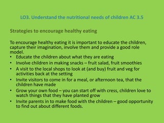 LO3. Understand the nutritional needs of children AC 3.5
To encourage healthy eating it is important to educate the children,
capture their imagination, involve them and provide a good role
model.
• Educate the children about what they are eating
• Involve children in making snacks – fruit salad, fruit smoothies
• A visit to the local shops to look at (and buy) fruit and veg for
activities back at the setting
• Invite visitors to come in for a meal, or afternoon tea, that the
children have made
• Grow your own food – you can start off with cress, children love to
watch things that they have planted grow
• Invite parents in to make food with the children – good opportunity
to find out about different foods.
Strategies to encourage healthy eating
 